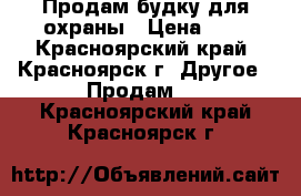 Продам будку для охраны › Цена ­ 1 - Красноярский край, Красноярск г. Другое » Продам   . Красноярский край,Красноярск г.